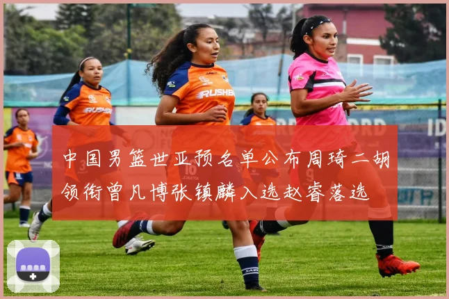 中国男篮世亚预名单公布周琦二胡领衔曾凡博张镇麟入选赵睿落选