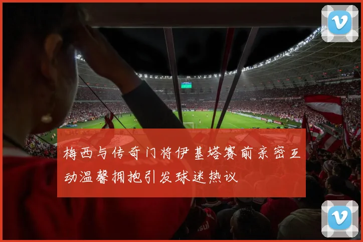 梅西与传奇门将伊基塔赛前亲密互动温馨拥抱引发球迷热议
