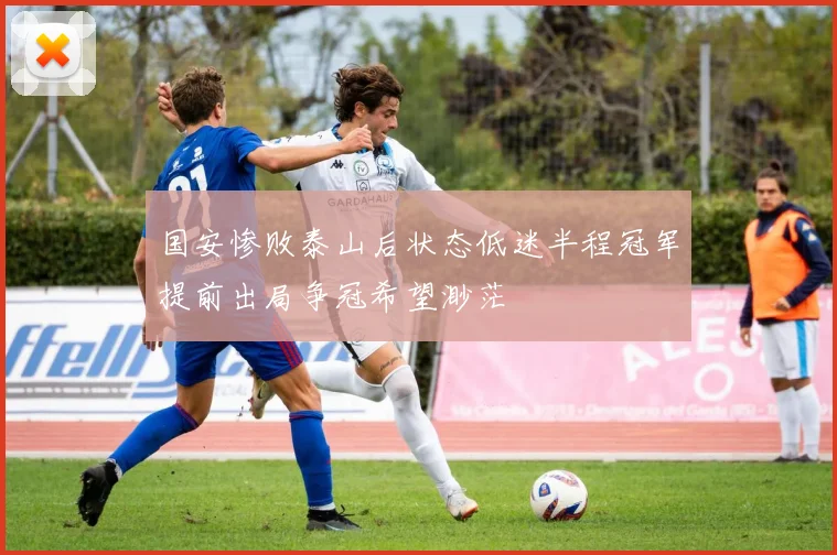 国安惨败泰山后状态低迷半程冠军提前出局争冠希望渺茫