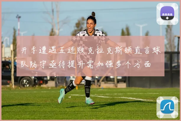 开季遭遇五连败克拉克斯顿直言球队防守亟待提升需加强多个方面