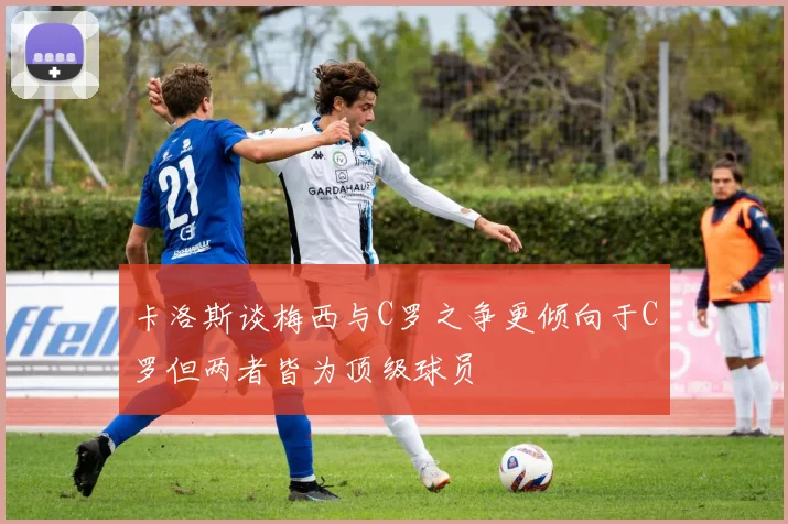 卡洛斯谈梅西与C罗之争更倾向于C罗但两者皆为顶级球员