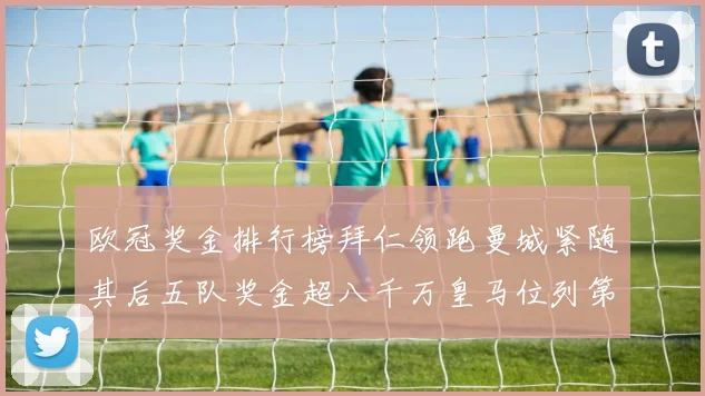 欧冠奖金排行榜拜仁领跑曼城紧随其后五队奖金超八千万皇马位列第六