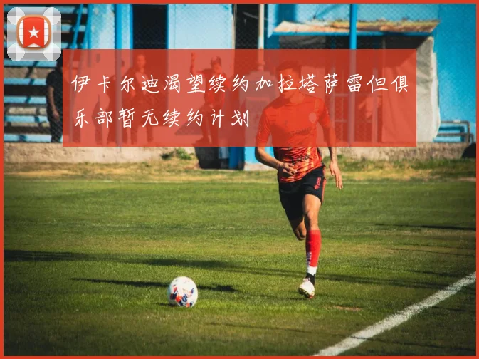 伊卡尔迪渴望续约加拉塔萨雷但俱乐部暂无续约计划