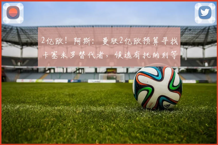 2亿欧!阿斯:曼联2亿欧预算寻找卡塞米罗替代者,候选有托纳利等