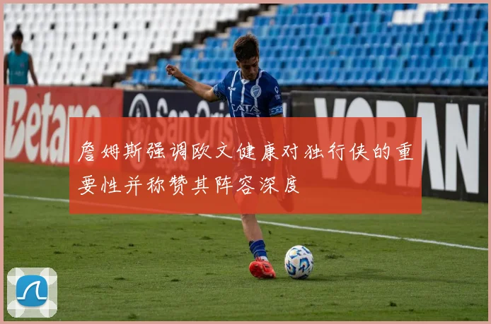 詹姆斯强调欧文健康对独行侠的重要性并称赞其阵容深度