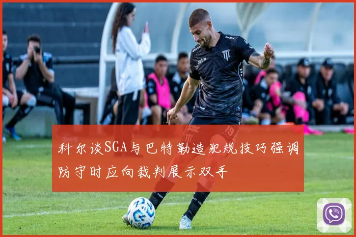 科尔谈SGA与巴特勒造犯规技巧强调防守时应向裁判展示双手