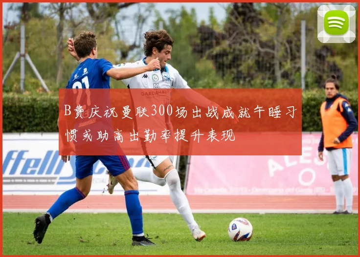 B费庆祝曼联300场出战成就午睡习惯或助高出勤率提升表现