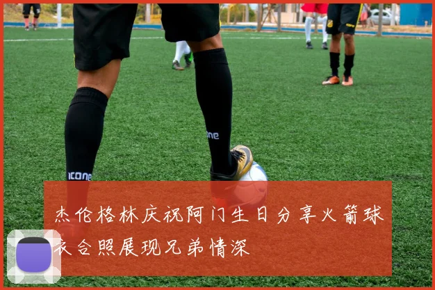 杰伦格林庆祝阿门生日分享火箭球衣合照展现兄弟情深