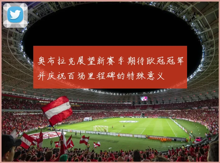 奥布拉克展望新赛季期待欧冠冠军并庆祝百场里程碑的特殊意义