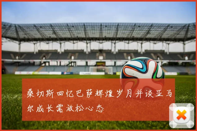 桑切斯回忆巴萨辉煌岁月并谈亚马尔成长需放松心态