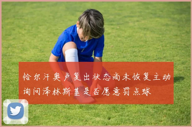 恰尔汗奥卢复出状态尚未恢复主动询问泽林斯基是否愿意罚点球
