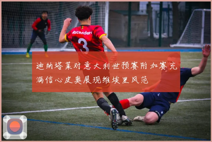 迪纳塔莱对意大利世预赛附加赛充满信心皮奥展现维埃里风范