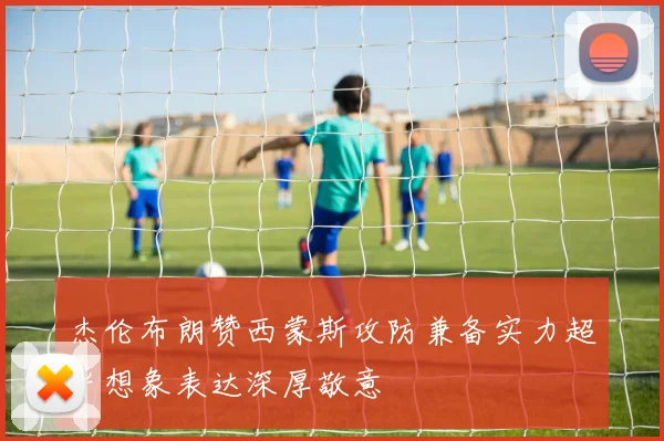 杰伦布朗赞西蒙斯攻防兼备实力超乎想象表达深厚敬意