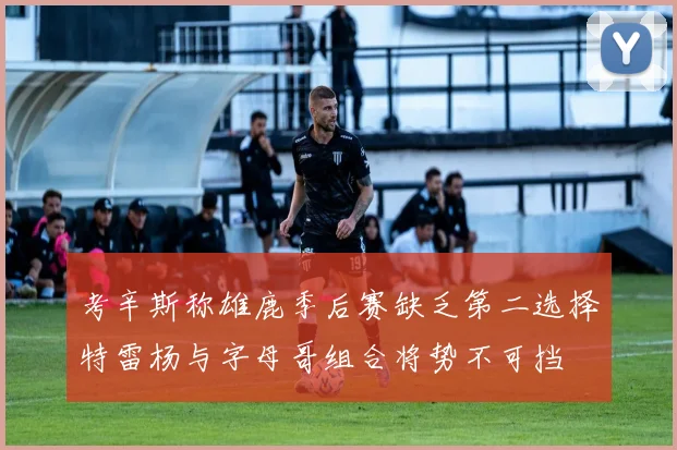 考辛斯称雄鹿季后赛缺乏第二选择特雷杨与字母哥组合将势不可挡
