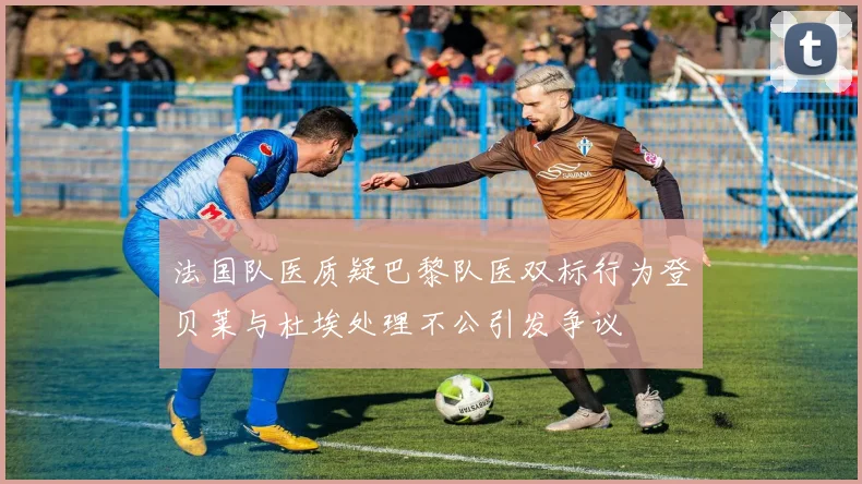 法国队医质疑巴黎队医双标行为登贝莱与杜埃处理不公引发争议