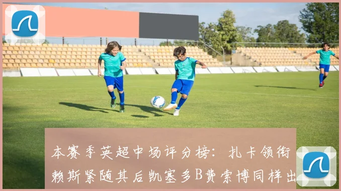 本赛季英超中场评分榜：扎卡领衔赖斯紧随其后凯塞多B费索博同样出色